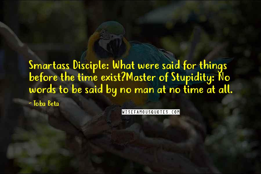 Toba Beta Quotes: Smartass Disciple: What were said for things before the time exist?Master of Stupidity: No words to be said by no man at no time at all.