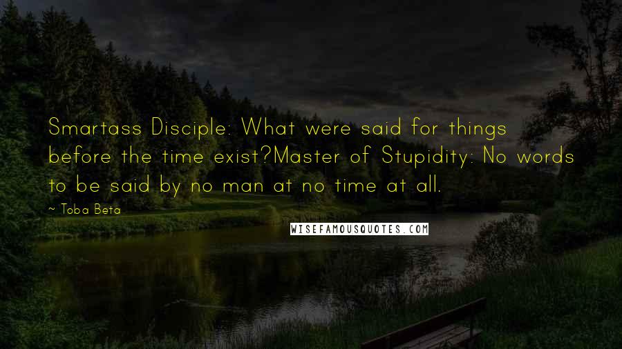 Toba Beta Quotes: Smartass Disciple: What were said for things before the time exist?Master of Stupidity: No words to be said by no man at no time at all.