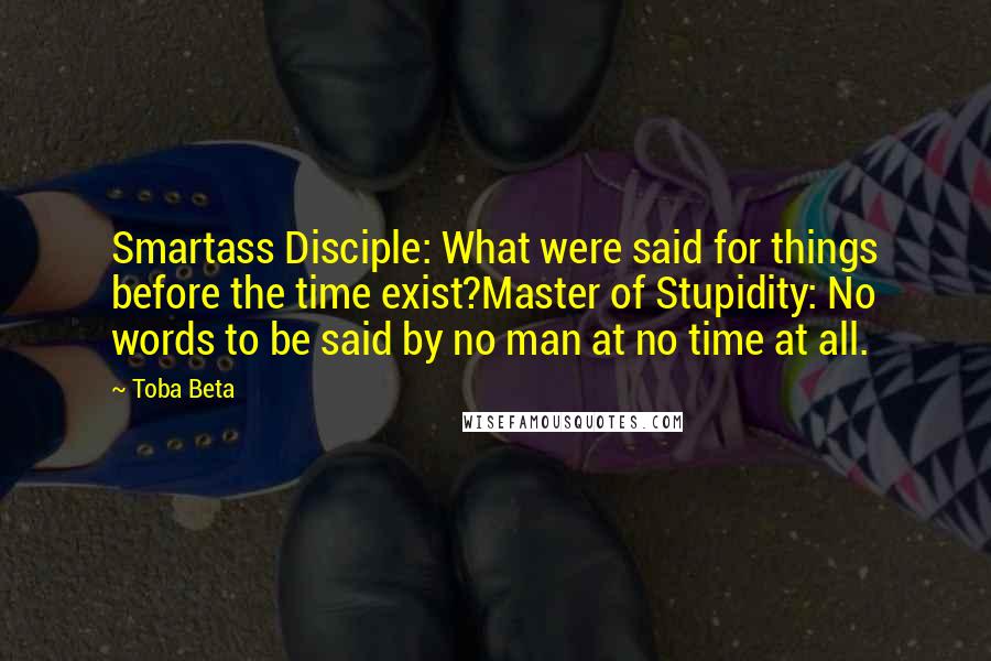 Toba Beta Quotes: Smartass Disciple: What were said for things before the time exist?Master of Stupidity: No words to be said by no man at no time at all.