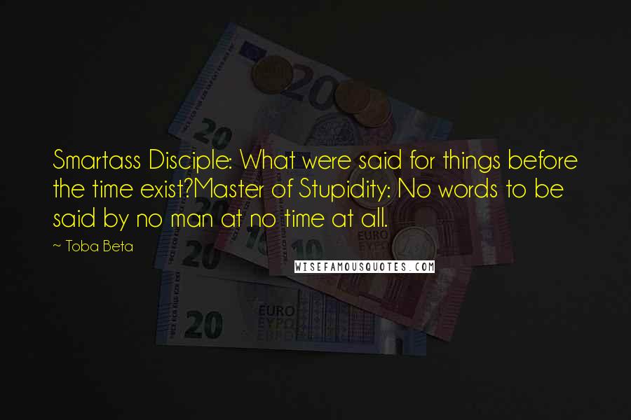 Toba Beta Quotes: Smartass Disciple: What were said for things before the time exist?Master of Stupidity: No words to be said by no man at no time at all.