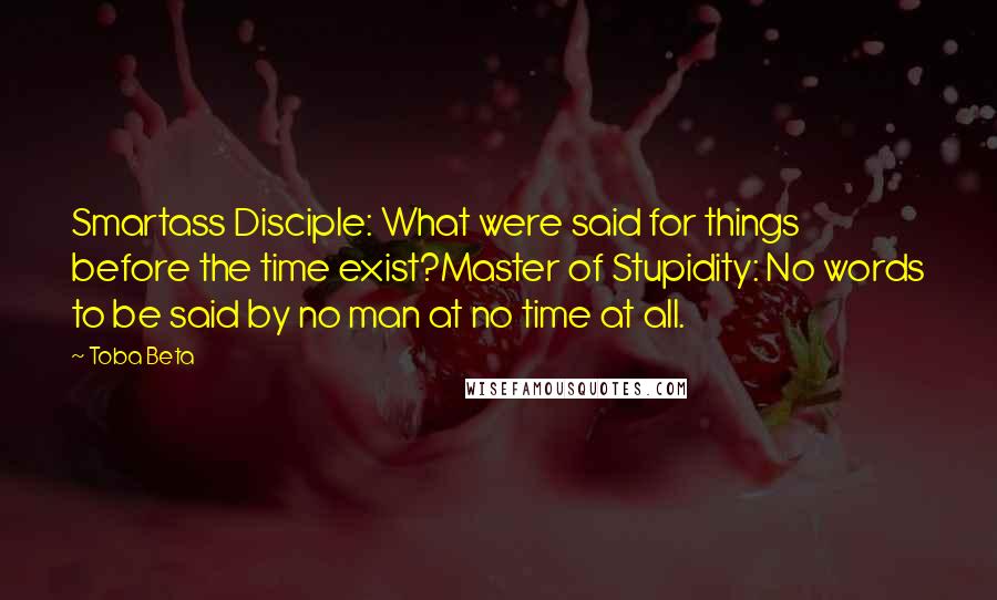 Toba Beta Quotes: Smartass Disciple: What were said for things before the time exist?Master of Stupidity: No words to be said by no man at no time at all.