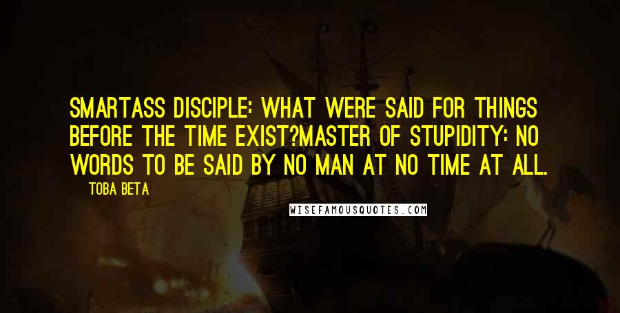 Toba Beta Quotes: Smartass Disciple: What were said for things before the time exist?Master of Stupidity: No words to be said by no man at no time at all.