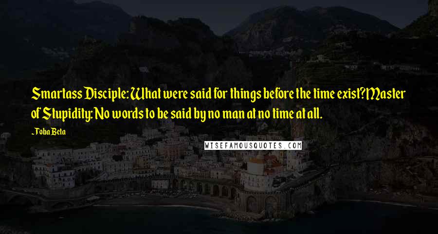 Toba Beta Quotes: Smartass Disciple: What were said for things before the time exist?Master of Stupidity: No words to be said by no man at no time at all.
