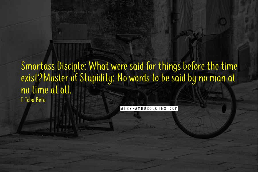 Toba Beta Quotes: Smartass Disciple: What were said for things before the time exist?Master of Stupidity: No words to be said by no man at no time at all.