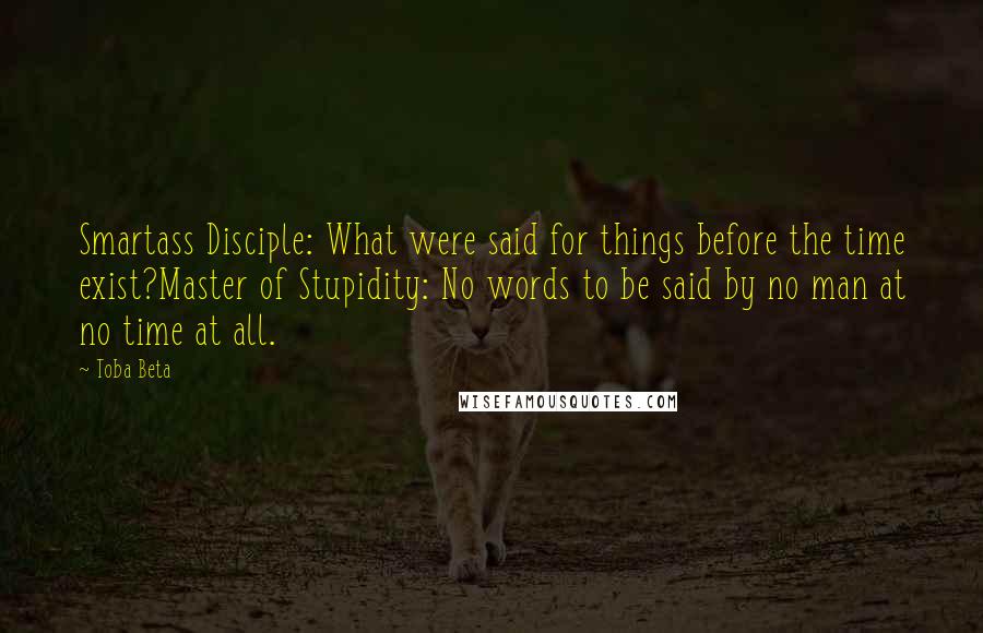 Toba Beta Quotes: Smartass Disciple: What were said for things before the time exist?Master of Stupidity: No words to be said by no man at no time at all.