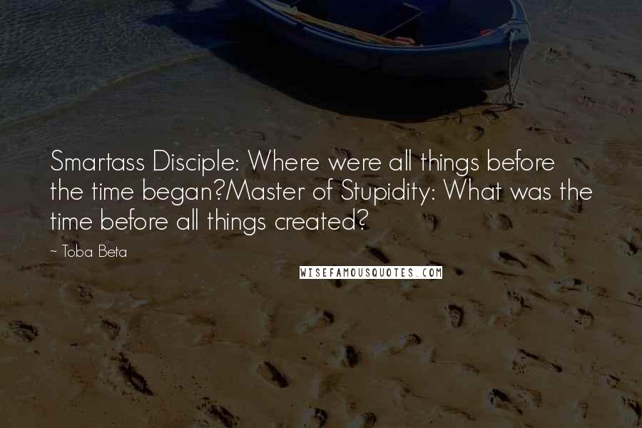 Toba Beta Quotes: Smartass Disciple: Where were all things before the time began?Master of Stupidity: What was the time before all things created?