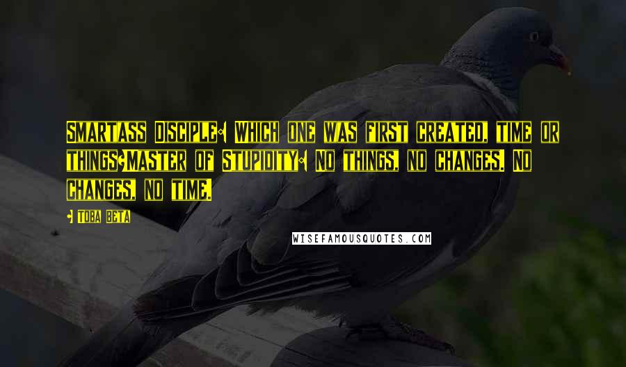 Toba Beta Quotes: Smartass Disciple: Which one was first created, time or things?Master of Stupidity: No things, no changes. No changes, no time.