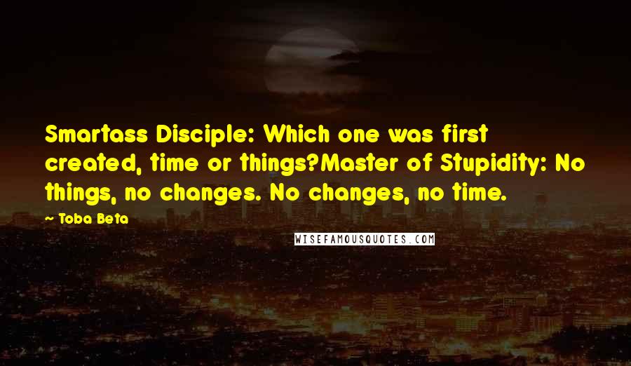 Toba Beta Quotes: Smartass Disciple: Which one was first created, time or things?Master of Stupidity: No things, no changes. No changes, no time.