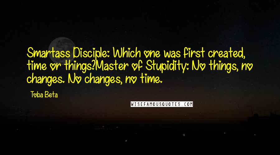 Toba Beta Quotes: Smartass Disciple: Which one was first created, time or things?Master of Stupidity: No things, no changes. No changes, no time.