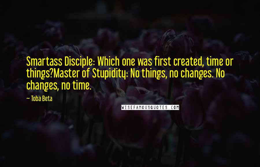 Toba Beta Quotes: Smartass Disciple: Which one was first created, time or things?Master of Stupidity: No things, no changes. No changes, no time.