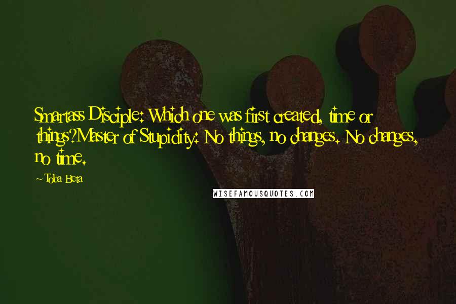 Toba Beta Quotes: Smartass Disciple: Which one was first created, time or things?Master of Stupidity: No things, no changes. No changes, no time.