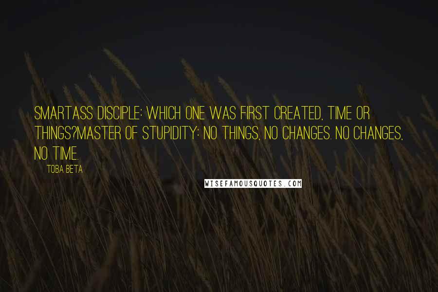 Toba Beta Quotes: Smartass Disciple: Which one was first created, time or things?Master of Stupidity: No things, no changes. No changes, no time.