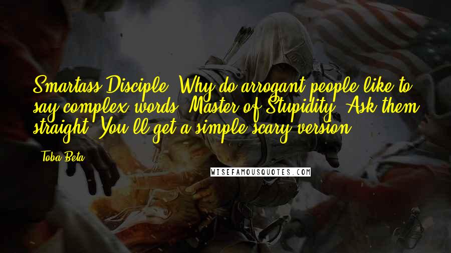 Toba Beta Quotes: Smartass Disciple: Why do arrogant people like to say complex words ?Master of Stupidity: Ask them straight! You'll get a simple scary version.