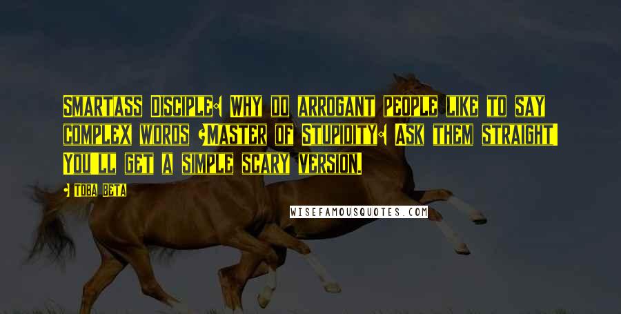 Toba Beta Quotes: Smartass Disciple: Why do arrogant people like to say complex words ?Master of Stupidity: Ask them straight! You'll get a simple scary version.