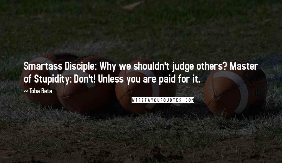 Toba Beta Quotes: Smartass Disciple: Why we shouldn't judge others? Master of Stupidity: Don't! Unless you are paid for it.