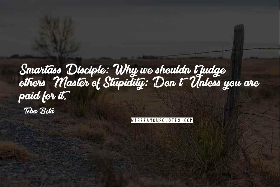 Toba Beta Quotes: Smartass Disciple: Why we shouldn't judge others? Master of Stupidity: Don't! Unless you are paid for it.