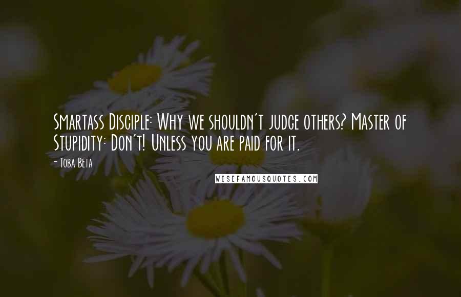 Toba Beta Quotes: Smartass Disciple: Why we shouldn't judge others? Master of Stupidity: Don't! Unless you are paid for it.