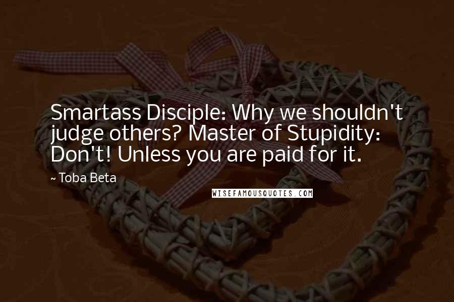 Toba Beta Quotes: Smartass Disciple: Why we shouldn't judge others? Master of Stupidity: Don't! Unless you are paid for it.