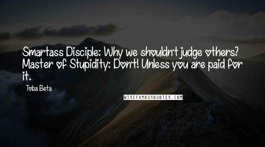 Toba Beta Quotes: Smartass Disciple: Why we shouldn't judge others? Master of Stupidity: Don't! Unless you are paid for it.