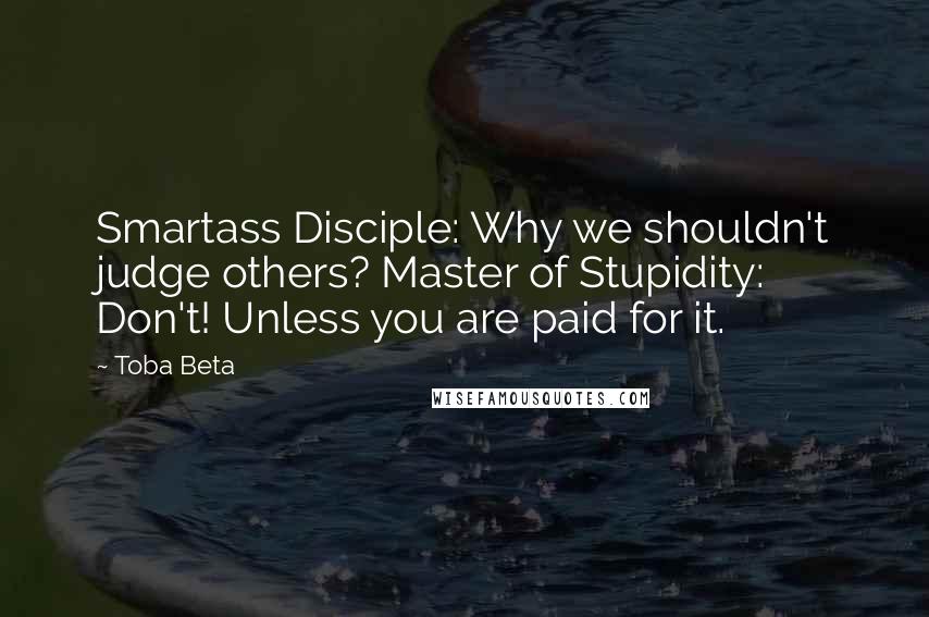 Toba Beta Quotes: Smartass Disciple: Why we shouldn't judge others? Master of Stupidity: Don't! Unless you are paid for it.