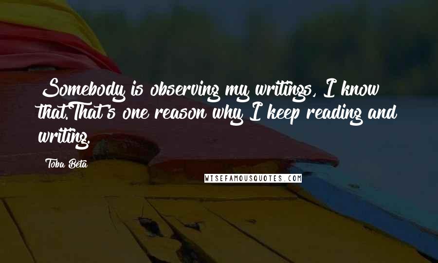 Toba Beta Quotes: Somebody is observing my writings, I know that.That's one reason why I keep reading and writing.