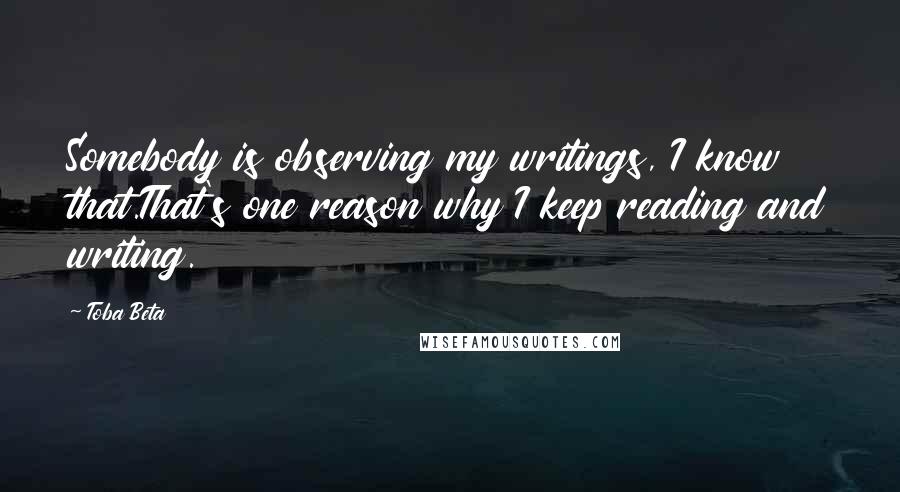 Toba Beta Quotes: Somebody is observing my writings, I know that.That's one reason why I keep reading and writing.