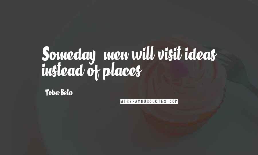 Toba Beta Quotes: Someday, men will visit ideas instead of places.