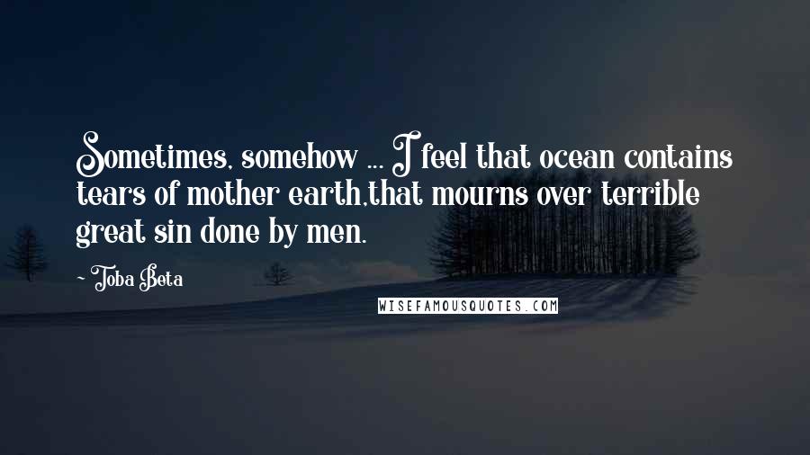 Toba Beta Quotes: Sometimes, somehow ... I feel that ocean contains tears of mother earth,that mourns over terrible great sin done by men.