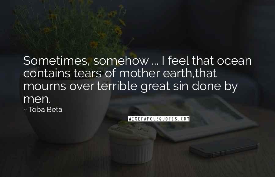 Toba Beta Quotes: Sometimes, somehow ... I feel that ocean contains tears of mother earth,that mourns over terrible great sin done by men.