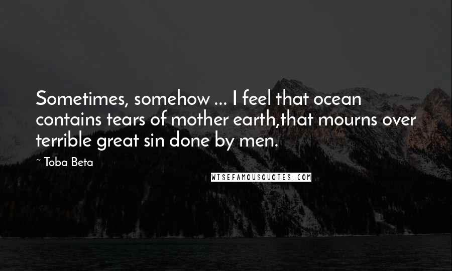 Toba Beta Quotes: Sometimes, somehow ... I feel that ocean contains tears of mother earth,that mourns over terrible great sin done by men.
