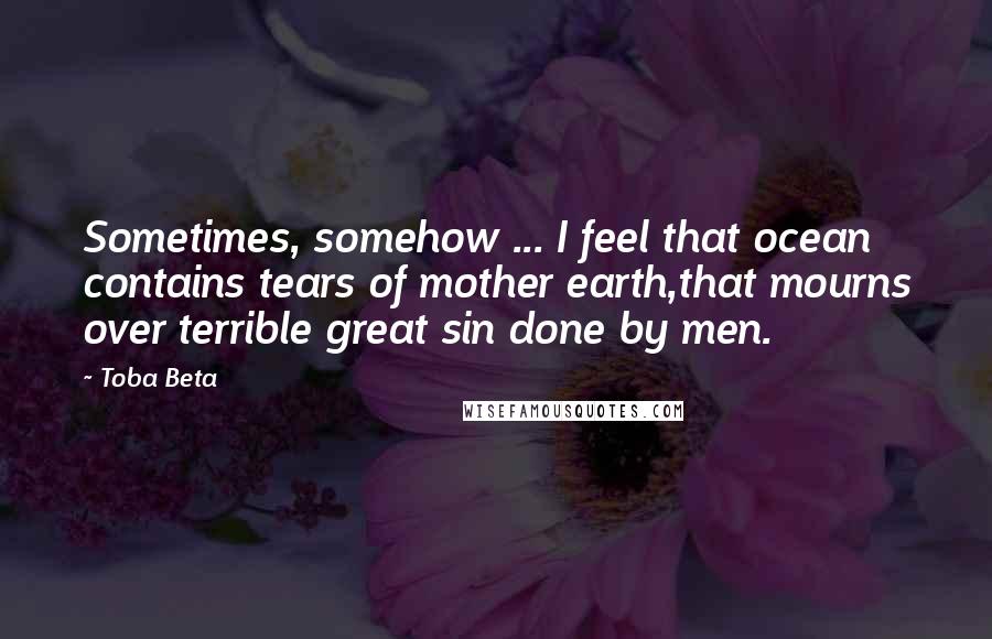 Toba Beta Quotes: Sometimes, somehow ... I feel that ocean contains tears of mother earth,that mourns over terrible great sin done by men.