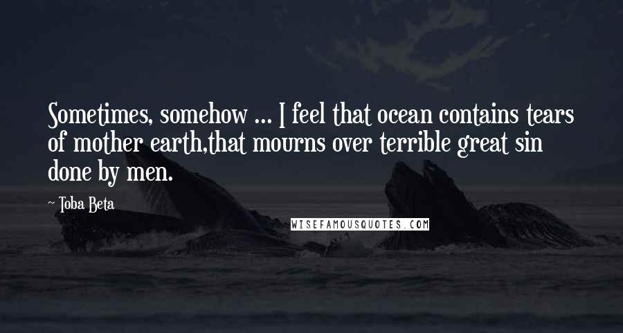 Toba Beta Quotes: Sometimes, somehow ... I feel that ocean contains tears of mother earth,that mourns over terrible great sin done by men.