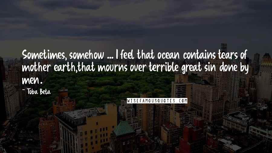 Toba Beta Quotes: Sometimes, somehow ... I feel that ocean contains tears of mother earth,that mourns over terrible great sin done by men.