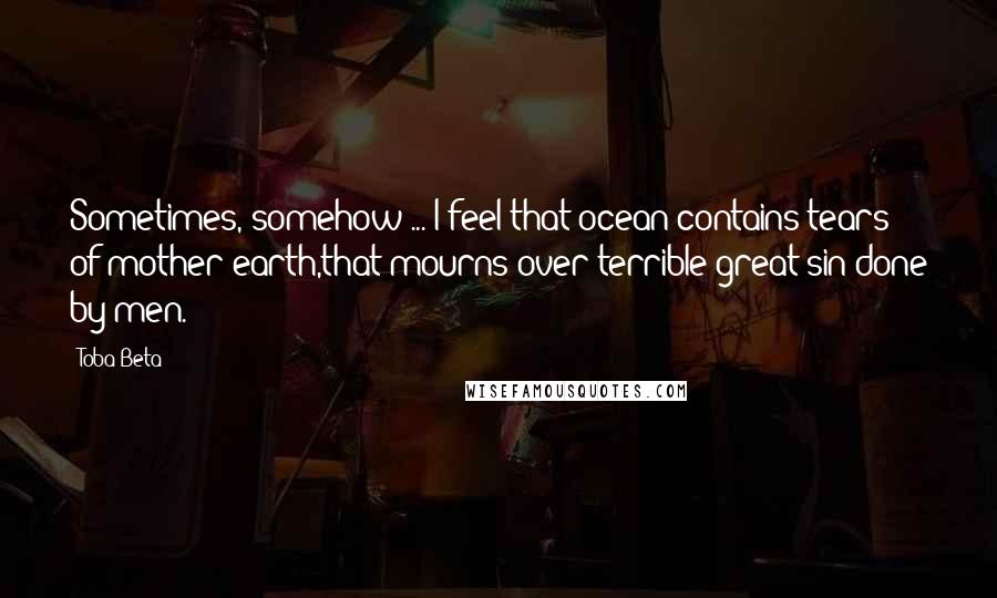Toba Beta Quotes: Sometimes, somehow ... I feel that ocean contains tears of mother earth,that mourns over terrible great sin done by men.