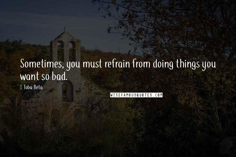 Toba Beta Quotes: Sometimes, you must refrain from doing things you want so bad.