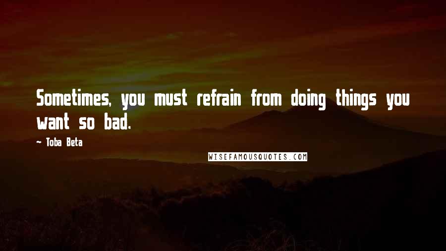 Toba Beta Quotes: Sometimes, you must refrain from doing things you want so bad.