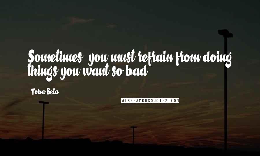 Toba Beta Quotes: Sometimes, you must refrain from doing things you want so bad.