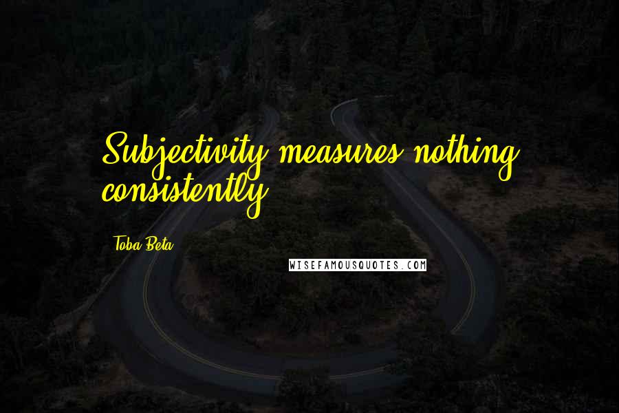 Toba Beta Quotes: Subjectivity measures nothing consistently.