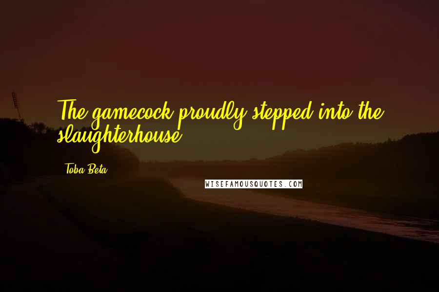 Toba Beta Quotes: The gamecock proudly stepped into the slaughterhouse.