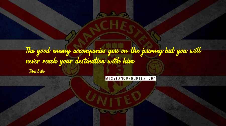 Toba Beta Quotes: The good enemy accompanies you on the journey,but you will never reach your destination with him.