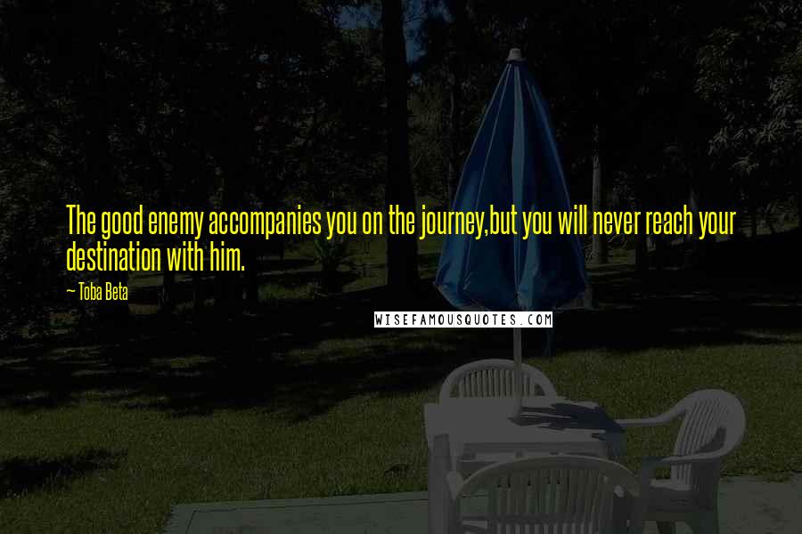 Toba Beta Quotes: The good enemy accompanies you on the journey,but you will never reach your destination with him.