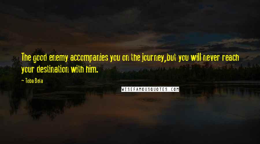 Toba Beta Quotes: The good enemy accompanies you on the journey,but you will never reach your destination with him.
