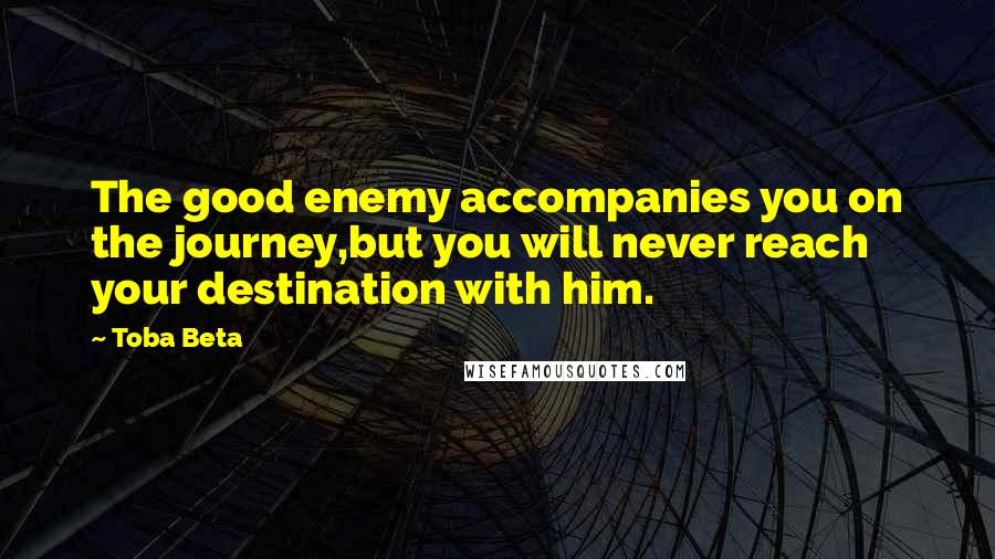 Toba Beta Quotes: The good enemy accompanies you on the journey,but you will never reach your destination with him.