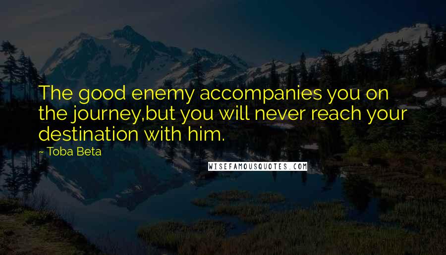 Toba Beta Quotes: The good enemy accompanies you on the journey,but you will never reach your destination with him.