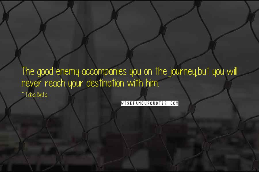 Toba Beta Quotes: The good enemy accompanies you on the journey,but you will never reach your destination with him.
