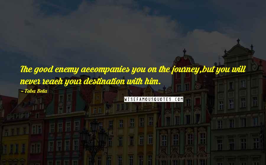Toba Beta Quotes: The good enemy accompanies you on the journey,but you will never reach your destination with him.