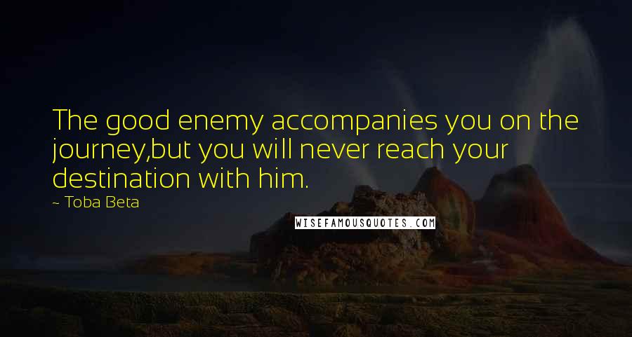 Toba Beta Quotes: The good enemy accompanies you on the journey,but you will never reach your destination with him.