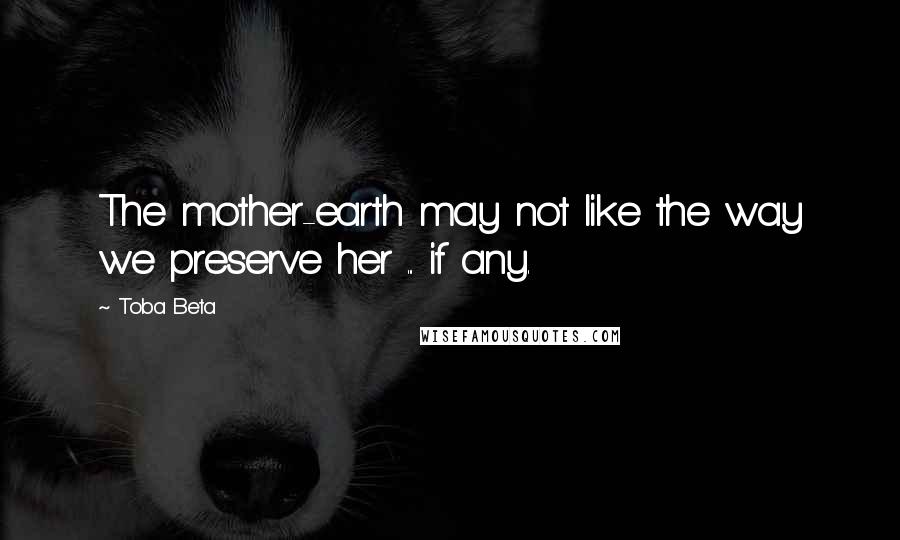 Toba Beta Quotes: The mother-earth may not like the way we preserve her ... if any.