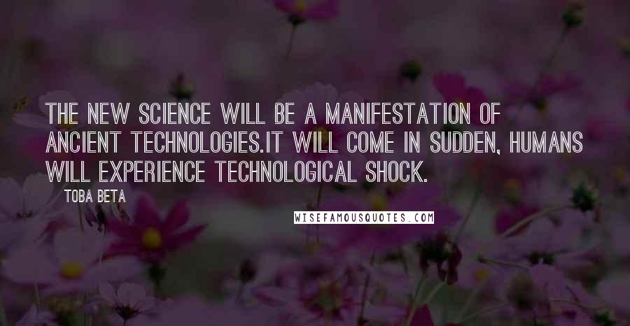 Toba Beta Quotes: The new science will be a manifestation of ancient technologies.It will come in sudden, humans will experience technological shock.