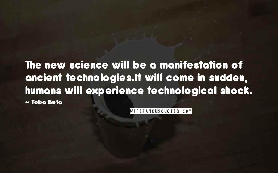 Toba Beta Quotes: The new science will be a manifestation of ancient technologies.It will come in sudden, humans will experience technological shock.